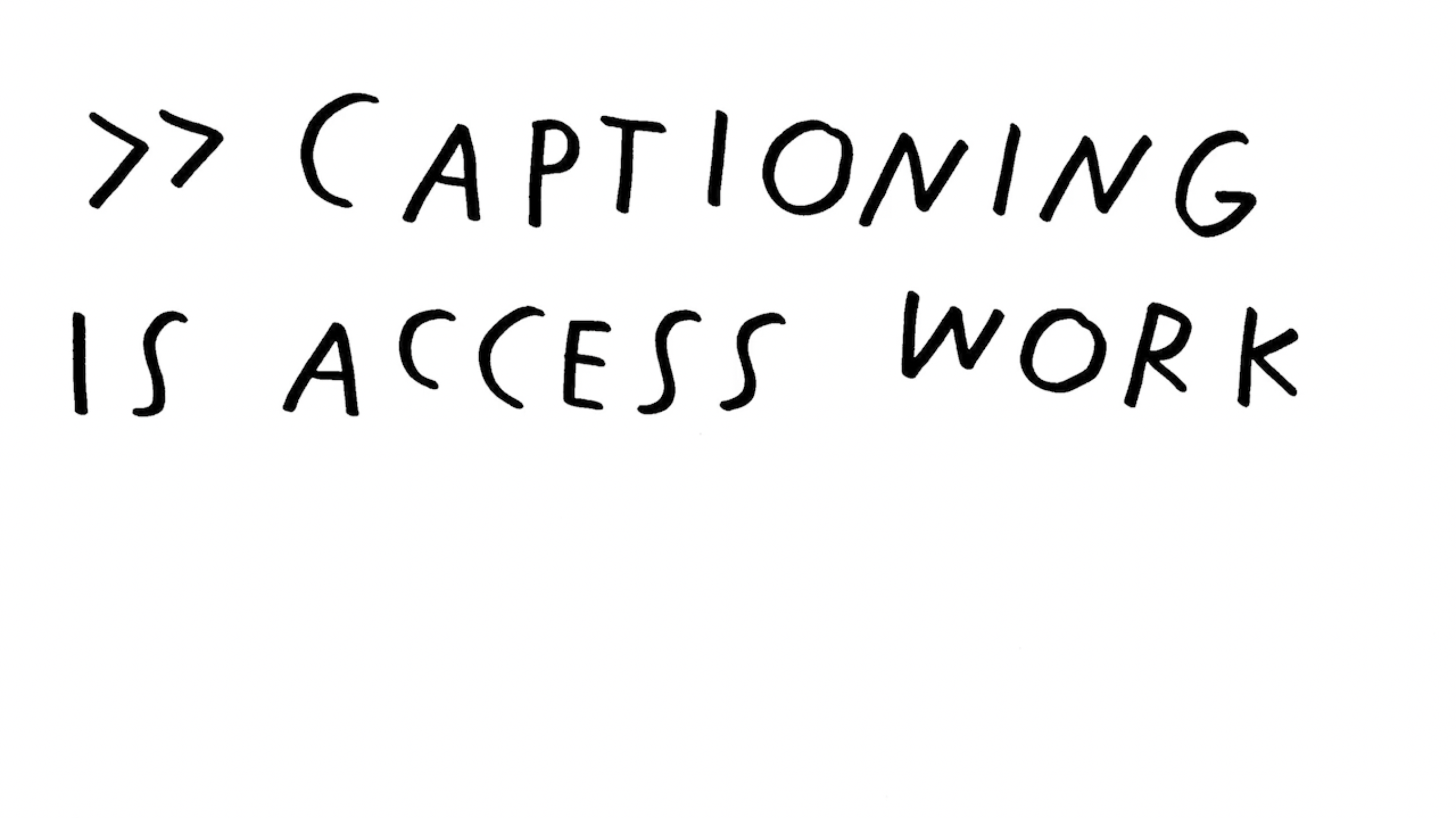 A still image from Louise Hickman and Shannon Finnegan’s video artwork called Captioning on Captioning. On a solid white background, black text in capital letters in a handwritten style reads: >> CAPTIONING IS ACCESS WORK